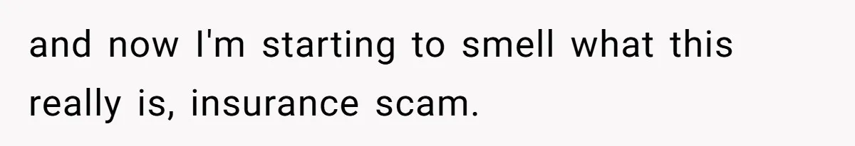 and now I'm starting to smell what this really is, insurance scam.