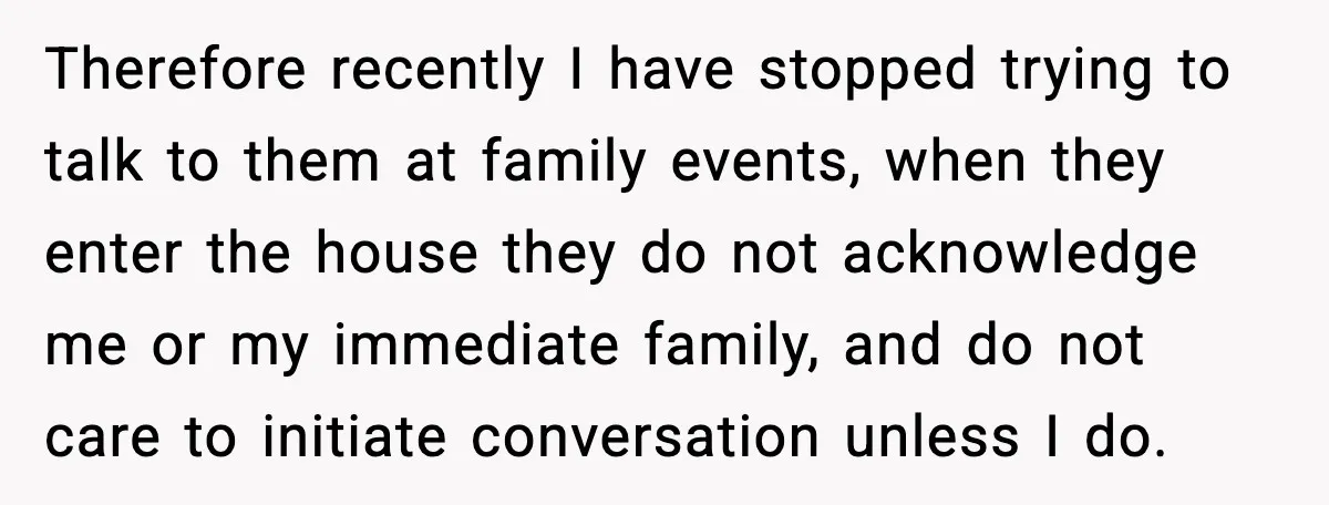Therefore recently I have stopped trying to talk to them at family events, when they enter the house they do not acknowledge me or my immediate family, and do not...