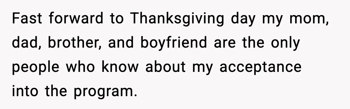 Fast forward to Thanksgiving day my mom, dad, brother, and boyfriend are the only people who know about my acceptance into the program.