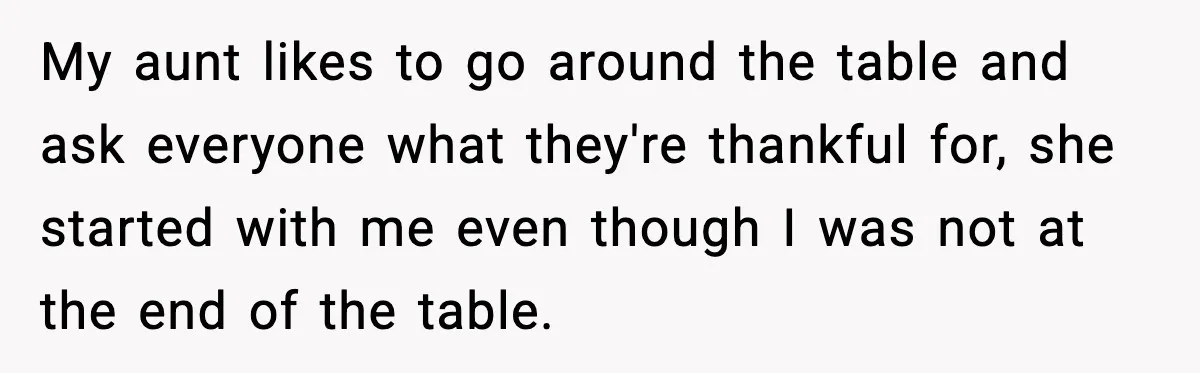My aunt likes to go around the table and ask everyone what they're thankful for, she started with me even though I was not at the end of the table.