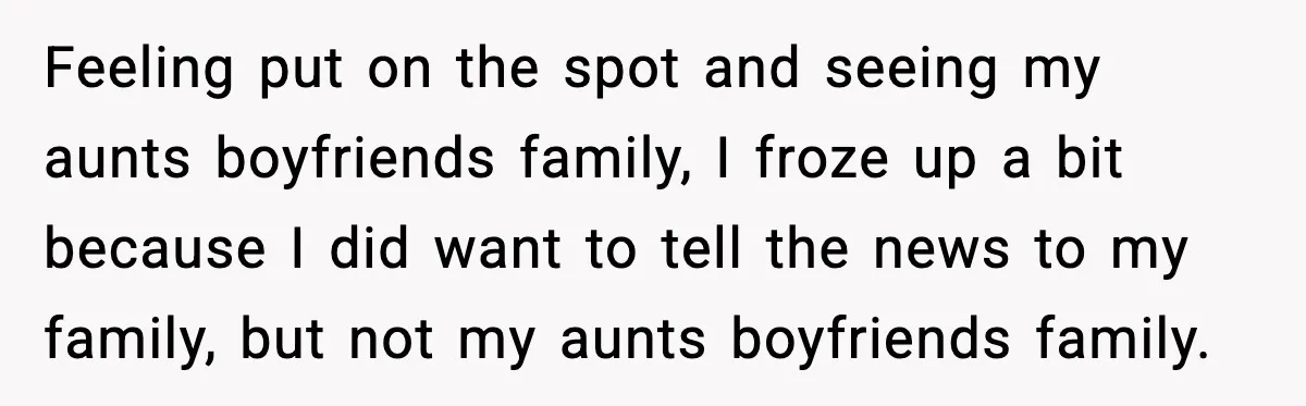 Feeling put on the spot and seeing my aunts boyfriends family, I froze up a bit because I did want to tell the news to my family, but not my...