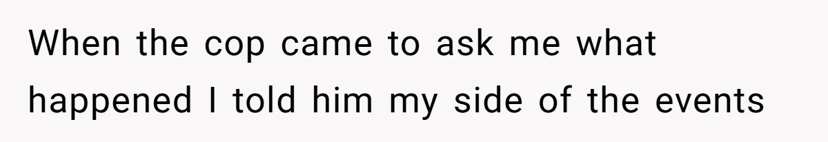 When the cop came to ask me what happened I told him my side of the events