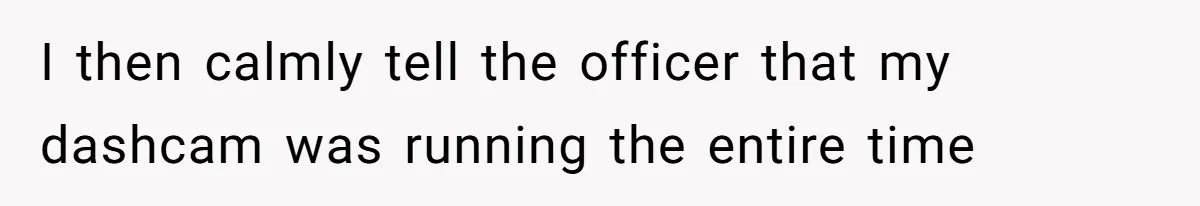 I then calmly tell the officer that my dashcam was running the entire time
