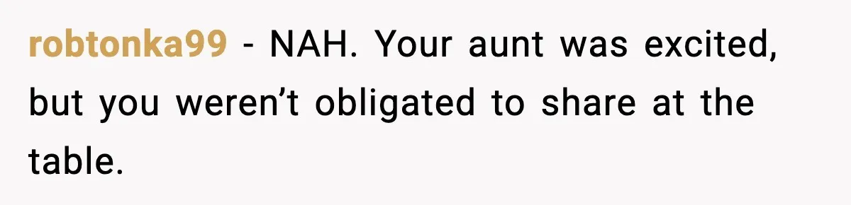 robtonka99 - NAH. Your aunt was excited, but you weren’t obligated to share at the table.