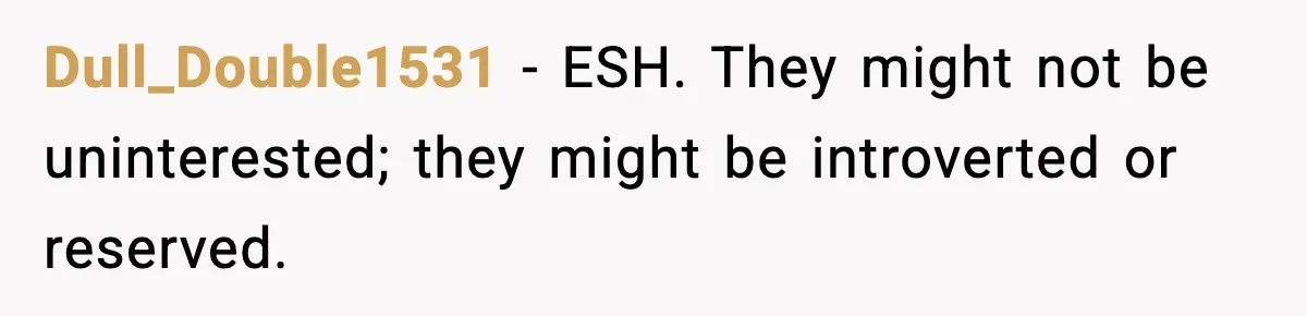 Dull_Double1531 - ESH. They might not be uninterested; they might be introverted or reserved.