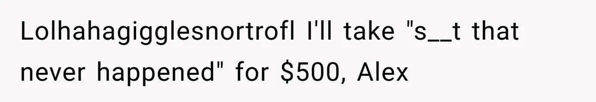 Lolhahagigglesnortrofl I'll take "s__t that never happened" for $500, Alex
