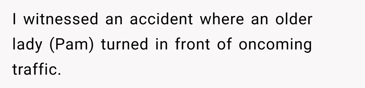 I witnessed an accident where an older lady (Pam) turned in front of oncoming traffic.