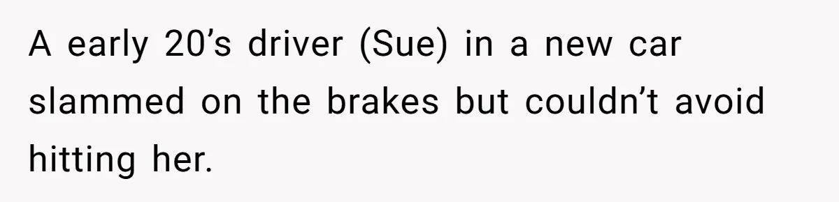 A early 20’s driver (Sue) in a new car slammed on the brakes but couldn’t avoid hitting her.