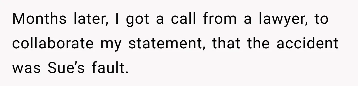 Months later, I got a call from a lawyer, to collaborate my statement, that the accident was Sue’s fault.