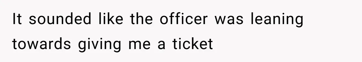 It sounded like the officer was leaning towards giving me a ticket