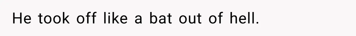 He took off like a bat out of hell.