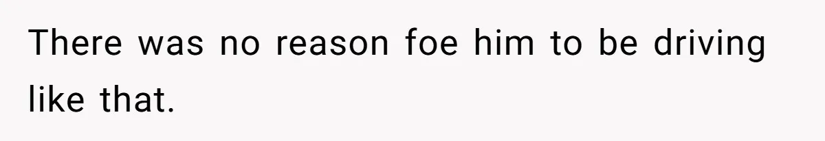 There was no reason foe him to be driving like that.