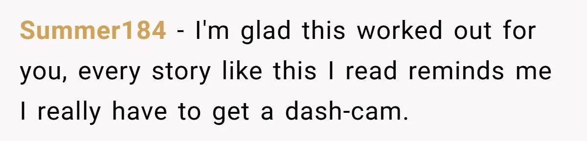 Summer184 − I'm glad this worked out for you, every story like this I read reminds me I really have to get a dash-cam.