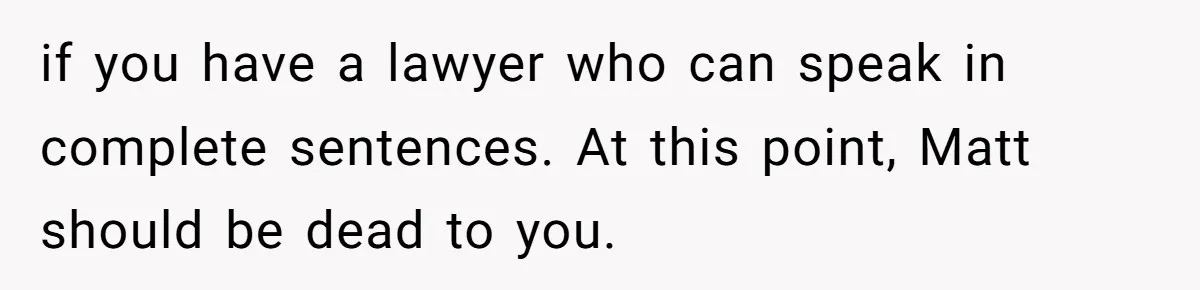 if you have a lawyer who can speak in complete sentences. At this point, Matt should be dead to you.