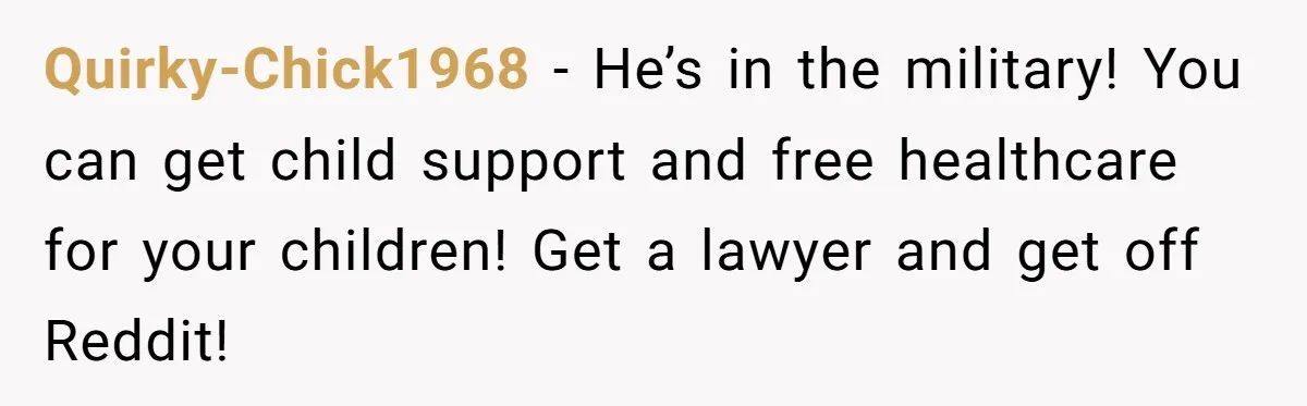 Quirky-Chick1968 − He’s in the military! You can get child support and free healthcare for your children! Get a lawyer and get off Reddit!