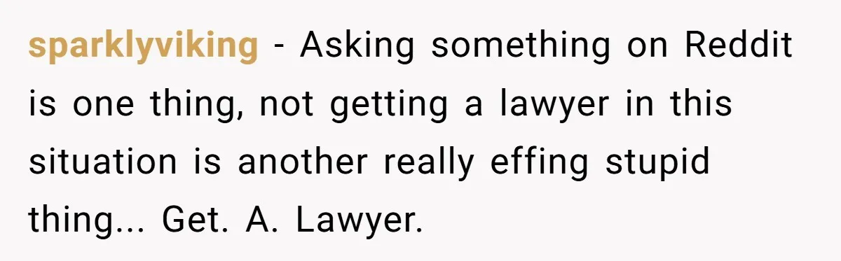 sparklyviking − Asking something on Reddit is one thing, not getting a lawyer in this situation is another really effing stupid thing... Get. A. Lawyer.