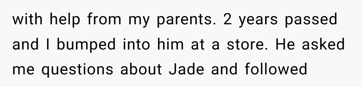 with help from my parents. 2 years passed and I bumped into him at a store. He asked me questions about Jade and followed