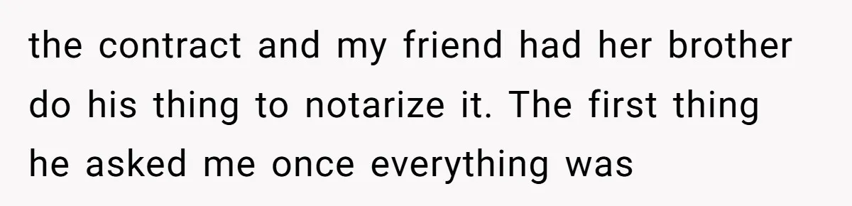 the contract and my friend had her brother do his thing to notarize it. The first thing he asked me once everything was