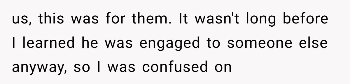 us, this was for them. It wasn't long before I learned he was engaged to someone else anyway, so I was confused on