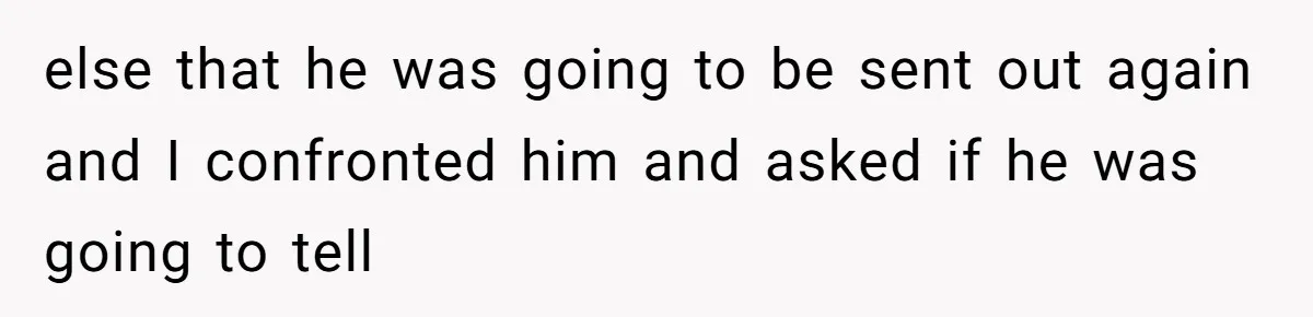 else that he was going to be sent out again and I confronted him and asked if he was going to tell