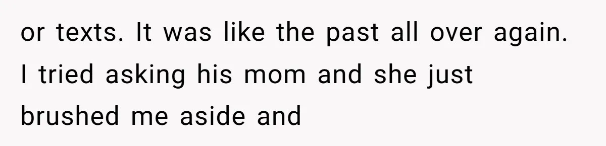 or texts. It was like the past all over again. I tried asking his mom and she just brushed me aside and