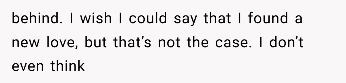 behind. I wish I could say that I found a new love, but that’s not the case. I don’t even think