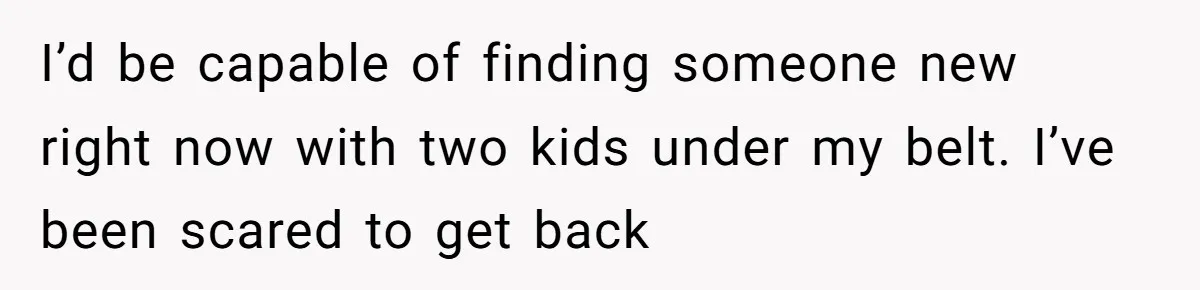 I’d be capable of finding someone new right now with two kids under my belt. I’ve been scared to get back