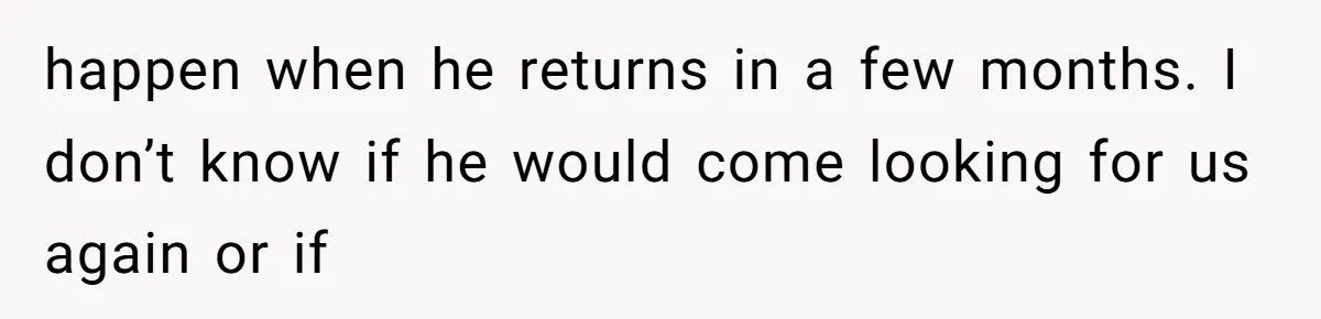 happen when he returns in a few months. I don’t know if he would come looking for us again or if