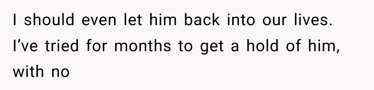 I should even let him back into our lives. I’ve tried for months to get a hold of him, with no