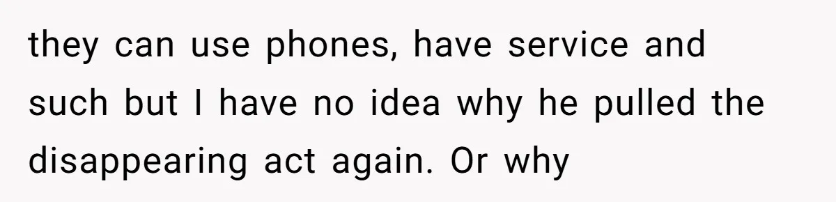 they can use phones, have service and such but I have no idea why he pulled the disappearing act again. Or why