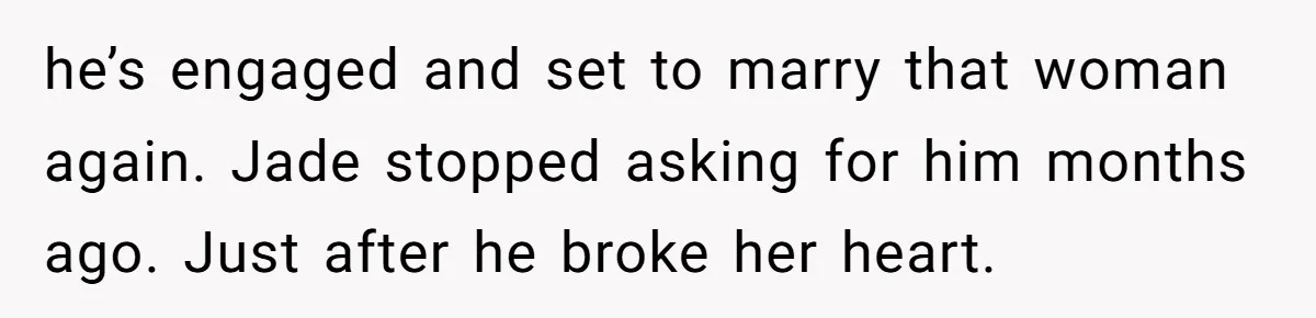 he’s engaged and set to marry that woman again. Jade stopped asking for him months ago. Just after he broke her heart.