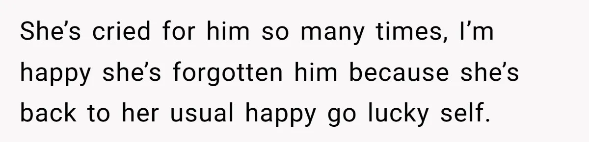 She’s cried for him so many times, I’m happy she’s forgotten him because she’s back to her usual happy go lucky self.