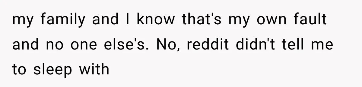 my family and I know that's my own fault and no one else's. No, reddit didn't tell me to sleep with