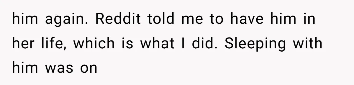 him again. Reddit told me to have him in her life, which is what I did. Sleeping with him was on