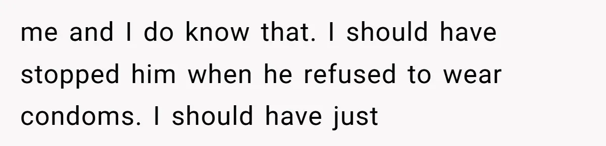 me and I do know that. I should have stopped him when he refused to wear condoms. I should have just