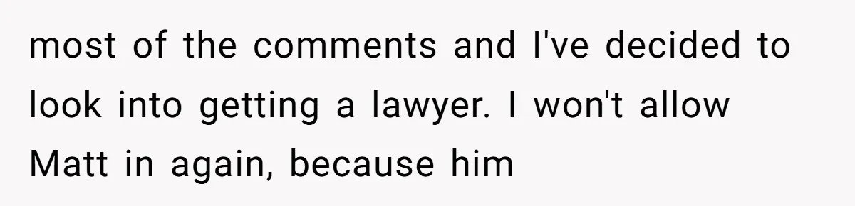 most of the comments and I've decided to look into getting a lawyer. I won't allow Matt in again, because him