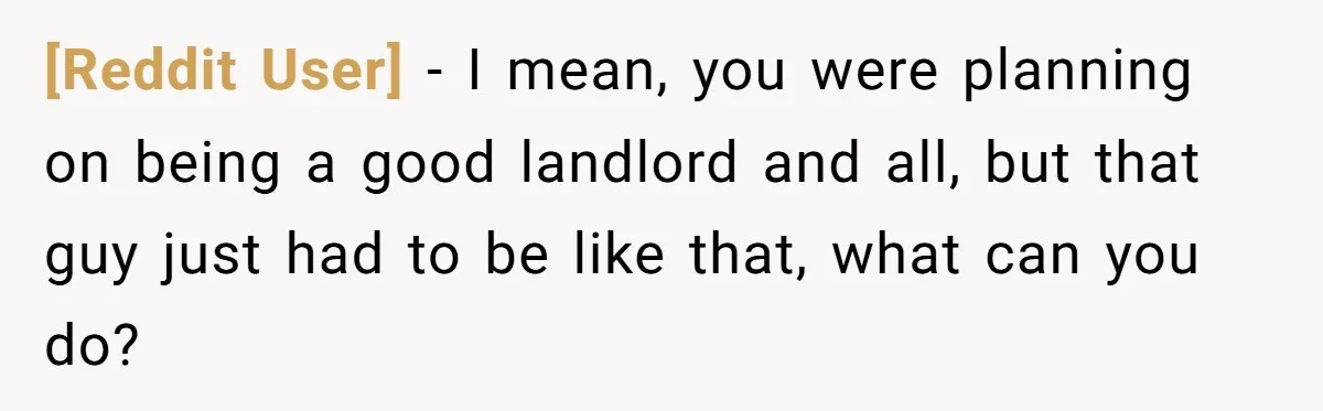 [Reddit User] − I mean, you were planning on being a good landlord and all, but that guy just had to be like that, what can you do?