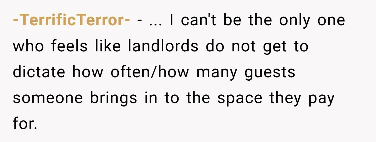 -TerrificTerror- − ... I can't be the only one who feels like landlords do not get to dictate how often/how many guests someone brings in to the space they pay...