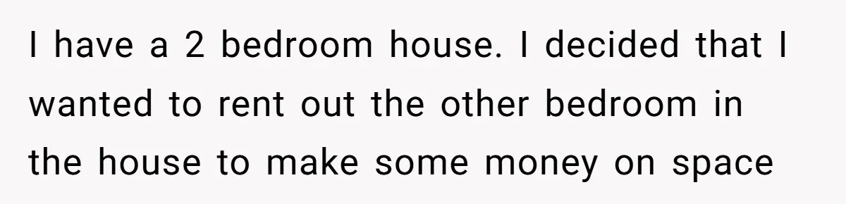 I have a 2 bedroom house. I decided that I wanted to rent out the other bedroom in the house to make some money on space