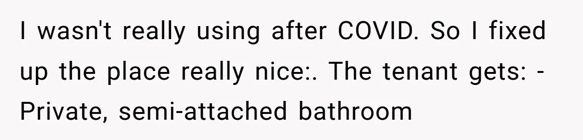 I wasn't really using after COVID. So I fixed up the place really nice:. The tenant gets: - Private, semi-attached bathroom