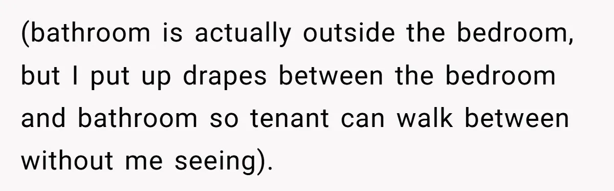 (bathroom is actually outside the bedroom, but I put up drapes between the bedroom and bathroom so tenant can walk between without me seeing).