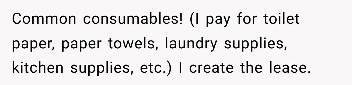 Common consumables! (I pay for toilet paper, paper towels, laundry supplies, kitchen supplies, etc.) I create the lease.