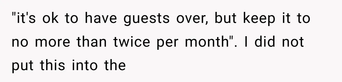 "it's ok to have guests over, but keep it to no more than twice per month". I did not put this into the