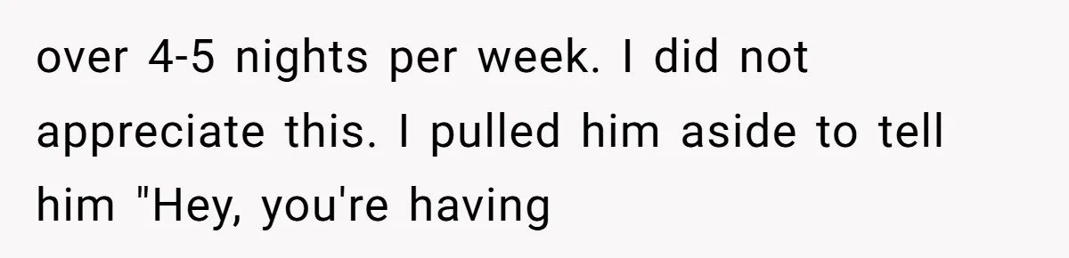 over 4-5 nights per week. I did not appreciate this. I pulled him aside to tell him "Hey, you're having