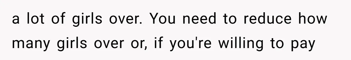 a lot of girls over. You need to reduce how many girls over or, if you're willing to pay