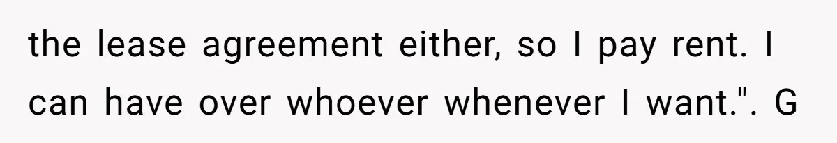 the lease agreement either, so I pay rent. I can have over whoever whenever I want.". G