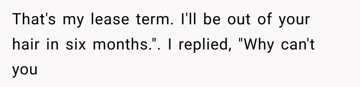 That's my lease term. I'll be out of your hair in six months.". I replied, "Why can't you