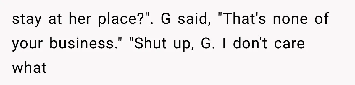 stay at her place?". G said, "That's none of your business." "Shut up, G. I don't care what