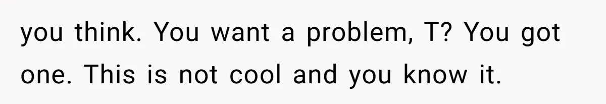 you think. You want a problem, T? You got one. This is not cool and you know it.