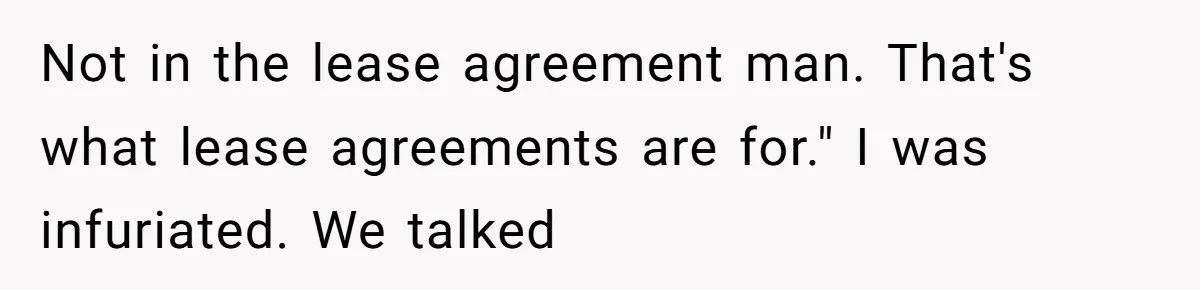 Not in the lease agreement man. That's what lease agreements are for." I was infuriated. We talked